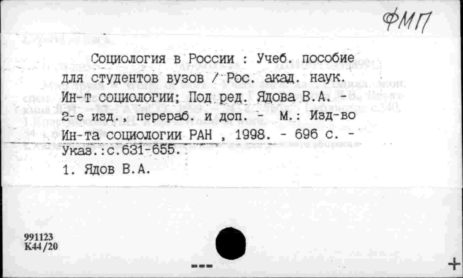 ﻿Социология в России : Учеб, пособие для студентов вузов /Рос. акад. наук. Ин-т социологии; Под ред. Ядова В.А. -2-е изд., перераб. и доп. - М.: Изд-во Ин-та социологии_РАН_, 1998. - 696 с. -Указ.:с.631-65ЕГ.	'
1. Ядов В.А.
991123
К44/20